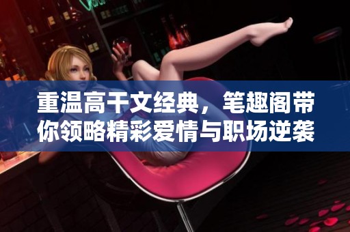 重温高干文经典,笔趣阁带你领略精彩爱情与职场逆袭的故事 重温高干文经典,笔趣阁带你领略精彩爱情与职场逆袭的故事
