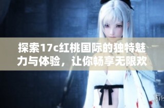 探索17c红桃国际的独特魅力与体验，让你畅享无限欢愉与乐趣