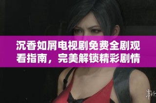 沉香如屑电视剧免费全剧观看指南，完美解锁精彩剧情与角色深度解析