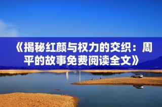 《揭秘红颜与权力的交织：周平的故事免费阅读全文》