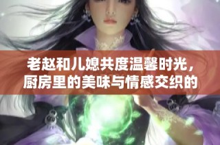 老赵和儿媳共度温馨时光，厨房里的美味与情感交织的故事