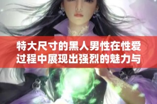 特大尺寸的黑人男性在性爱过程中展现出强烈的魅力与吸引力