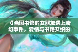 《当图书馆的女朋友遇上奇幻事件，爱情与书籍交织的故事》