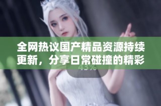 全网热议国产精品资源持续更新，分享日常碰撞的精彩体验与感受