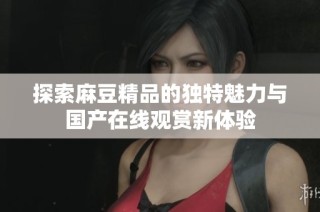 探索麻豆精品的独特魅力与国产在线观赏新体验