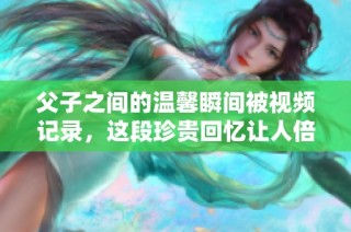 父子之间的温馨瞬间被视频记录，这段珍贵回忆让人倍感温暖与感动