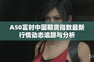 A50富时中国期货指数最新行情动态追踪与分析