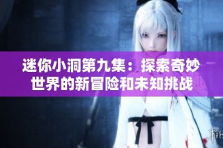 迷你小洞第九集：探索奇妙世界的新冒险和未知挑战