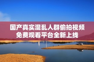 国产真实混乱人群偷拍视频免费观看平台全新上线