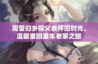 周莹归乡探父亲怀旧时光，温馨重回童年老家之旅