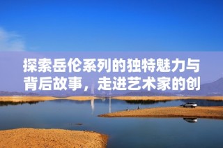 探索岳伦系列的独特魅力与背后故事，走进艺术家的创作世界