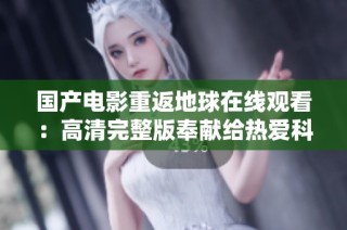 国产电影重返地球在线观看：高清完整版奉献给热爱科幻的你