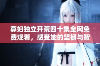 寡妇独立开荒四十集全网免费观看，感受她的坚韧与智慧
