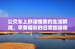 公交车上舒适惬意的生活瞬间，享受精彩的日常旅程视频分享