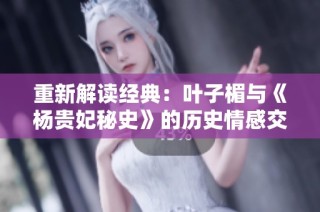 重新解读经典：叶子楣与《杨贵妃秘史》的历史情感交织