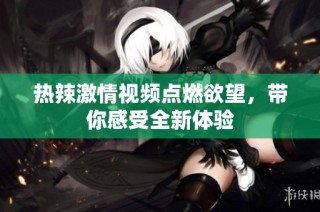 热辣激情视频点燃欲望，带你感受全新体验