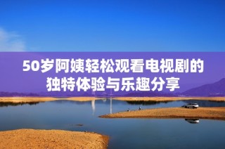 50岁阿姨轻松观看电视剧的独特体验与乐趣分享