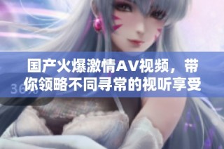 国产火爆激情AV视频，带你领略不同寻常的视听享受与极致体验