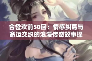合卺欢前50回：情感纠葛与命运交织的浪漫传奇故事探秘