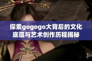 探索gogogo大背后的文化底蕴与艺术创作历程揭秘