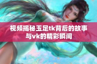 视频揭秘玉足tk背后的故事与vk的精彩瞬间
