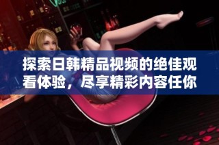 探索日韩精品视频的绝佳观看体验，尽享精彩内容任你畅游