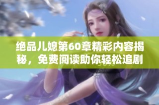 绝品儿媳第60章精彩内容揭秘，免费阅读助你轻松追剧不迷路