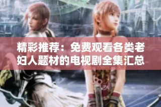 精彩推荐：免费观看各类老妇人题材的电视剧全集汇总