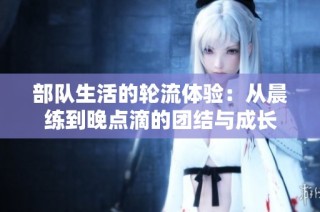 部队生活的轮流体验：从晨练到晚点滴的团结与成长