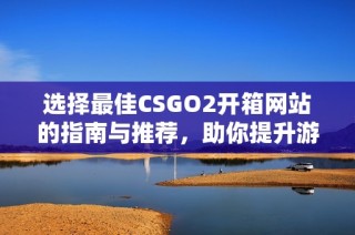 选择最佳CSGO2开箱网站的指南与推荐，助你提升游戏体验