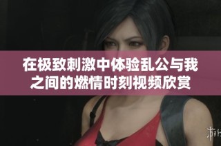 在极致刺激中体验乱公与我之间的燃情时刻视频欣赏