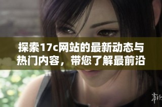探索17c网站的最新动态与热门内容，带您了解最前沿的资讯和趋势