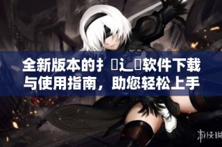 全新版本的扌喿辶畐软件下载与使用指南，助您轻松上手体验