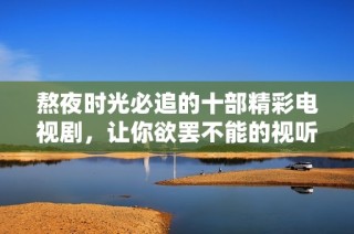 熬夜时光必追的十部精彩电视剧，让你欲罢不能的视听盛宴