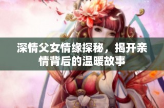 深情父女情缘探秘，揭开亲情背后的温暖故事