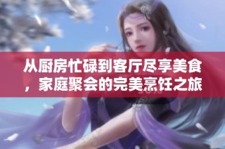 从厨房忙碌到客厅尽享美食，家庭聚会的完美烹饪之旅