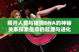 揭开人类与猪狗DNA的神秘关系探索生命的起源与进化之路