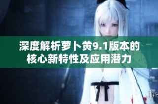 深度解析萝卜黄9.1版本的核心新特性及应用潜力