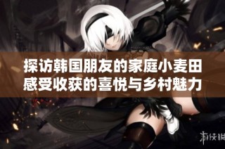 探访韩国朋友的家庭小麦田感受收获的喜悦与乡村魅力