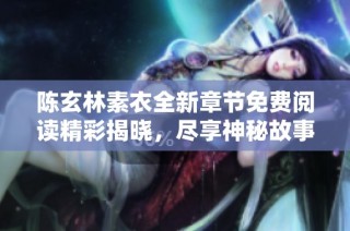 陈玄林素衣全新章节免费阅读精彩揭晓，尽享神秘故事带来的震撼体验