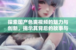 探索国产色爽视频的魅力与创新，揭示其背后的故事与艺术表达