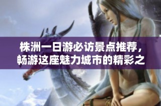 株洲一日游必访景点推荐，畅游这座魅力城市的精彩之旅
