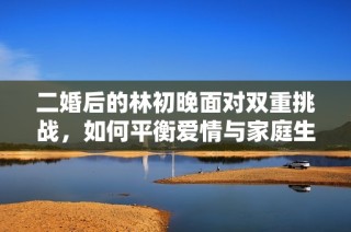 二婚后的林初晚面对双重挑战，如何平衡爱情与家庭生活的纠葛？