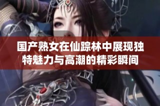 国产熟女在仙踪林中展现独特魅力与高潮的精彩瞬间