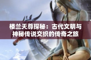 楼兰天尊探秘：古代文明与神秘传说交织的传奇之旅