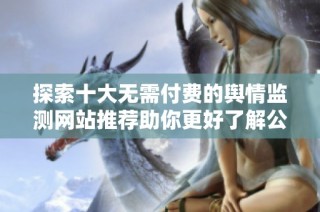 探索十大无需付费的舆情监测网站推荐助你更好了解公众舆论