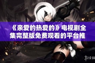 《亲爱的热爱的》电视剧全集完整版免费观看的平台推荐与观看指南
