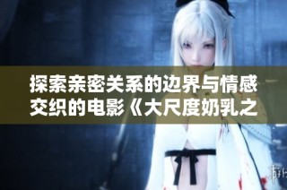探索亲密关系的边界与情感交织的电影《大尺度奶乳之旅》
