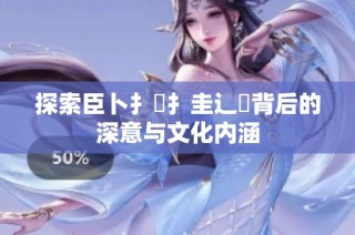 探索臣卜扌喿扌圭辶畐背后的深意与文化内涵