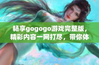 畅享gogogo游戏完整版，精彩内容一网打尽，带你体验无与伦比的游戏乐趣！